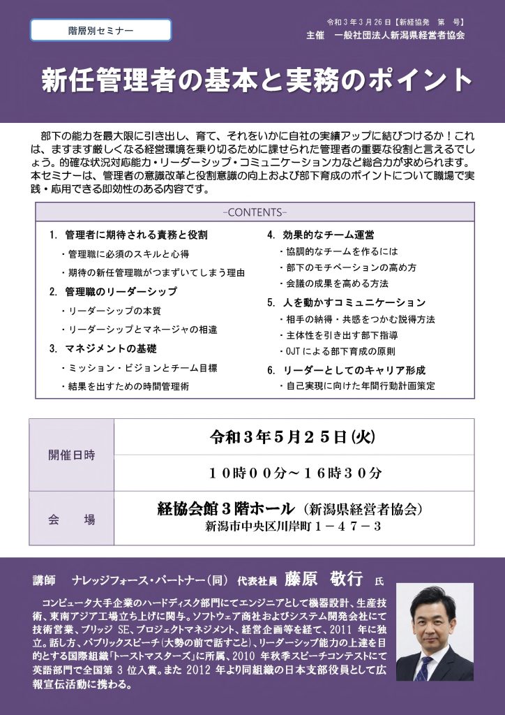 【講演情報@新潟市】
〈テーマ〉
新任管理者の基本と実務のポイント
〈日時〉
2021年5月25日(火) 10:00~16:30
〈場所〉
経協会館 3階ホール
(新潟県新潟市中央区川岸町1丁目47-3)
〈主な内容〉
1. 管理者に期待される役割と責務
2. 管理者のリーダーシップ
3. マネジメントの基礎
4. 効果的なチーム運営
5. 人を動かすコミュニケーション
6. リーダーとしてのキャリア形成
〈主催〉
一般社団法人新潟県経営者協会