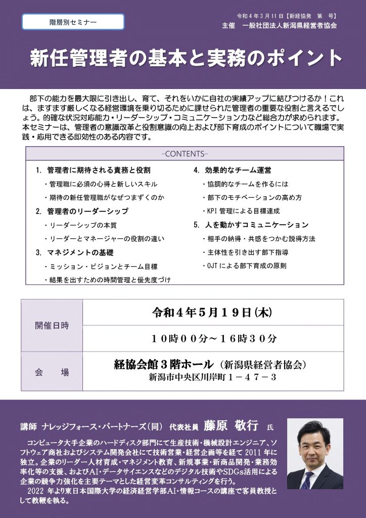 【講演情報＠新潟市】
〈テーマ〉
新任管理者の基本と実務のポイント
〈日時〉
2022年5月19日(木) 10:00～16:30
〈場所〉
経協会館 3階ホール
（新潟県新潟市中央区川岸町1丁目47-3）
〈主な内容〉
1. 管理者に期待される役割と責務
2. 管理者のリーダーシップ
3. マネジメントの基礎
4. 効果的なチーム運営
5. 人を動かすコミュニケーション
〈主催〉
一般社団法人新潟県経営者協会