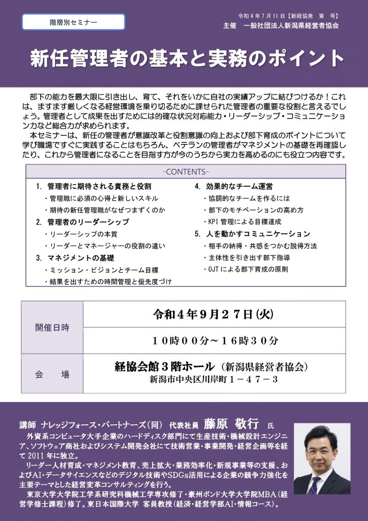 【講演情報＠新潟市】
〈テーマ〉
新任管理者の基本と実務のポイント
〈日時〉
2022年9月27日(火) 10:00～16:30
〈場所〉
経協会館 3階ホール
（新潟県新潟市中央区川岸町1丁目47-3）
〈主な内容〉
1. 管理者に期待される役割と責務
2. 管理者のリーダーシップ
3. マネジメントの基礎
4. 効果的なチーム運営
5. 人を動かすコミュニケーション
〈主催〉
一般社団法人新潟県経営者協会