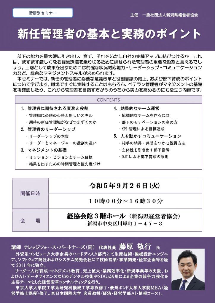 【講演情報@新潟市】
〈テーマ〉
新任管理者の基本と実務のポイント
〈日時〉
2023年9月26日(か) 10:00~16:30
〈場所〉
経協会館 3階ホール
(新潟県新潟市中央区川岸町1丁目47-3)
〈主な内容〉
1. 管理者に期待される役割と責務
2. 管理者のリーダーシップ
3. マネジメントの基礎
4. 効果的なチーム運営
5. 人を動かすコミュニケーション
〈主催〉
一般社団法人新潟県経営者協会