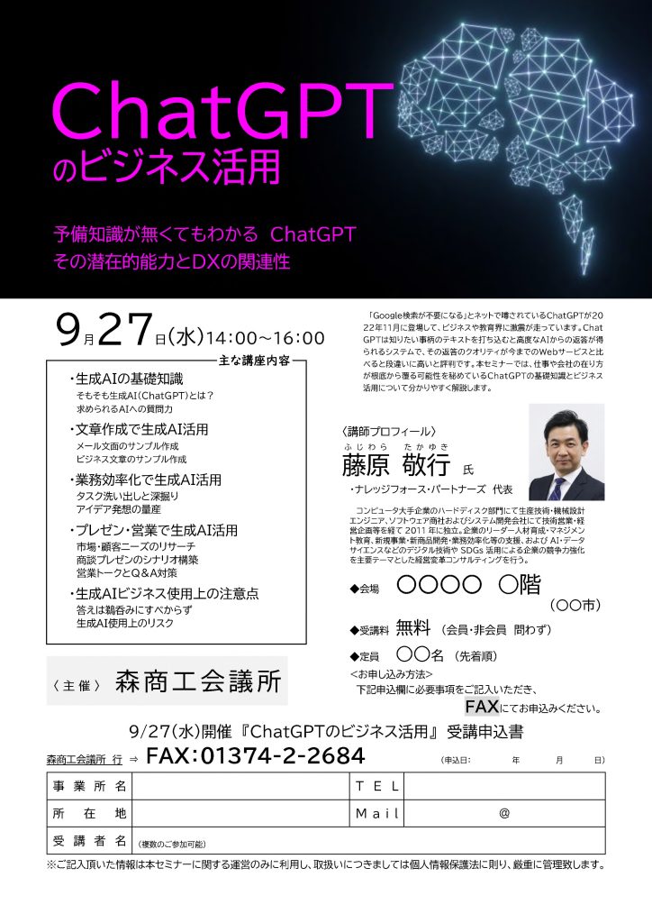 【講演情報＠森】
〈テーマ〉
ChatGPTのビジネス活用
〈日時〉
2023年9月27日(水) 14:00～16:00
〈場所〉
森商工会議所
（北海道茅部郡森町本町6-22）
〈こんな方におすすめ〉
・日常業務を生成AIの活用によって効率化したい方
・DX推進や業務改善に取り組む企画・IT・営業／マーケティングの担当者
・生成AIを活用して業務変革をリードしたい中小企業の経営層・次世代リーダー
〈主な内容〉
・生成AIの基礎知識
・文章生成で生成AI活用
・業務効率化で生成AI活用
・プレゼン・営業で生成AI活用
・生成AIビジネス使用上の注意点
〈主催〉
森商工会議所
