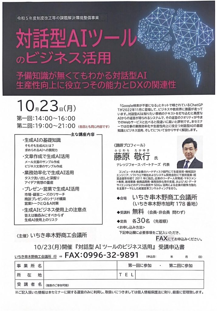 【講演情報＠いちき串木野】
〈テーマ〉
対話型AIツールのビジネス活用
〈日時〉
2023年10月23日(月)
第1回 14:00～16:00
第2回 19:00～21:00
〈場所〉
いちき串木野商工会議所
（鹿児島県いちき串木野市旭町178）
〈こんな方におすすめ〉
・日常業務を生成AIの活用によって効率化したい方
・DX推進や業務改善に取り組む企画・IT・営業／マーケティングの担当者
・生成AIを活用して業務変革をリードしたい中小企業の経営層・次世代リーダー
〈主な内容〉
・生成AIの基礎知識
・文章生成で生成AI活用
・業務効率化で生成AI活用
・プレゼン・営業で生成AI活用
・生成AIビジネス使用上の注意点
〈主催〉
いちき串木野商工会議所