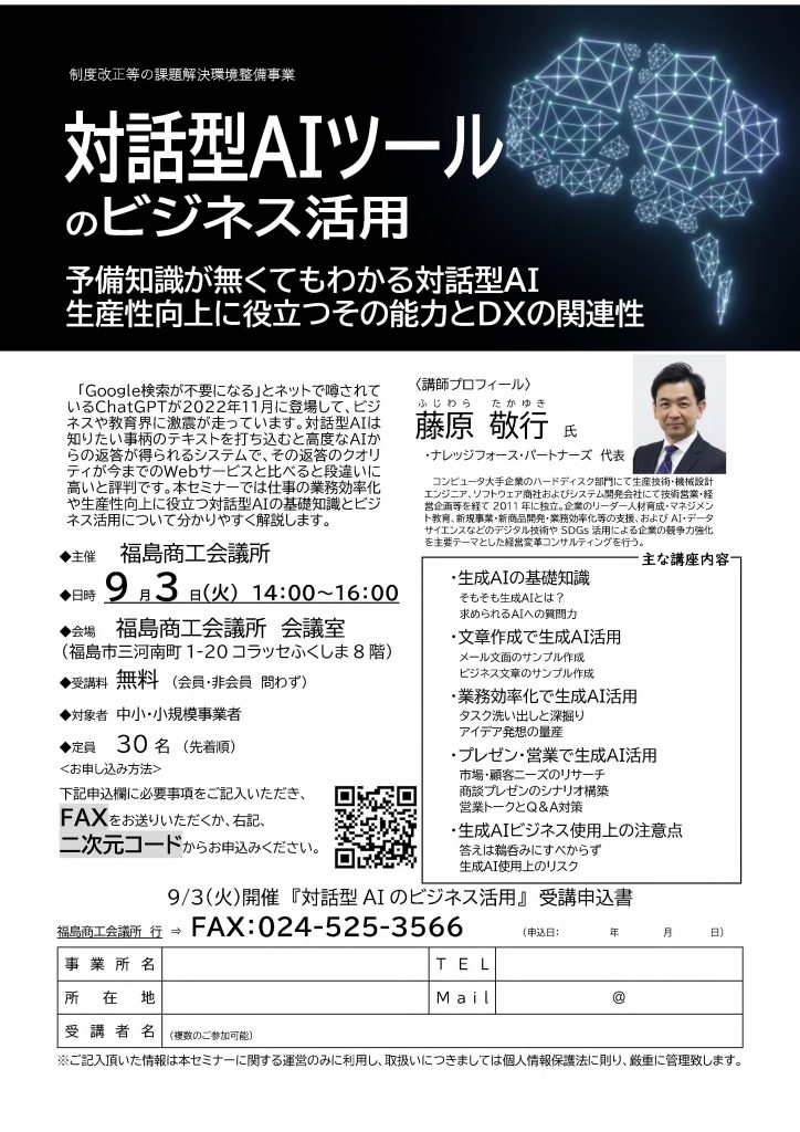 【講演情報＠福島】
〈テーマ〉
対話型AIツールのビジネス活用
〈日時〉
2024年9月3日(火) 14:00～16:00
〈場所〉
福島商工会議所 会議室
（福島県福島市三河南町1-20 コラッセふくしま8階）
〈こんな方におすすめ〉
・日常業務を生成AIの活用によって効率化したい方
・DX推進や業務改善に取り組む企画・IT・営業／マーケティングの担当者
・生成AIを活用して業務変革をリードしたい中小企業の経営層・次世代リーダー
〈主な内容〉
・生成AIの基礎知識
・文章生成で生成AI活用
・業務効率化で生成AI活用
・プレゼン・営業で生成AI活用
・生成AIビジネス使用上の注意点
〈主催〉
福島商工会議所