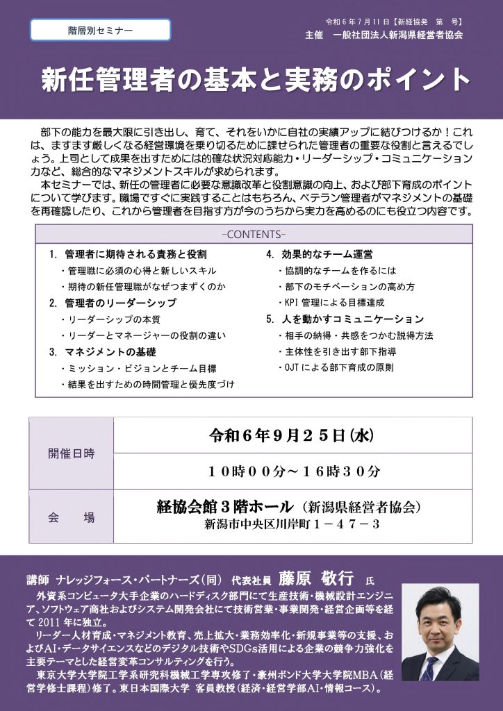 【講演情報＠新潟市】
〈テーマ〉
新任管理者の基本と実務のポイント
〈日時〉
2024年9月25日(水) 10:00～16:30
〈場所〉
経協会館 3階ホール
（新潟県新潟市中央区川岸町1丁目47-3）
〈主な内容〉
1. 管理者に期待される役割と責務
2. 管理者のリーダーシップ
3. マネジメントの基礎
4. 効果的なチーム運営
5. 人を動かすコミュニケーション
〈主催〉
一般社団法人新潟県経営者協会