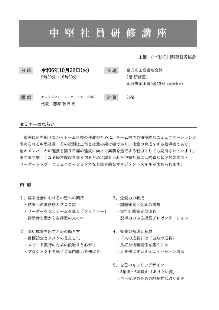 【講演情報@金沢市】
〈テーマ〉
中堅社員研修講座
〈日時〉
2024年10月22日(火) 9:30~16:30
〈場所〉
金沢商工会議所会館 2階研修室1
(石川県金沢市尾山町9-13)
〈主な内容〉
1. 競争社会における中堅への期待
2. 高い成果を出すための働き方
3. 企画力の養成
4. 後輩の指導と育成
5. 自己のキャリアデザイン
〈主催〉
一般社団法人石川県経営者協会
