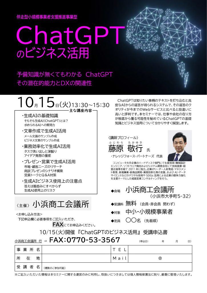 【講演情報＠小浜】
〈テーマ〉
ChatGPTのビジネス活用
〈日時〉
2024年10月15日(火) 13:30～15:30
〈場所〉
小浜商工会議所
（福井県小浜市大手町5-32）
〈こんな方におすすめ〉
・日常業務を生成AIの活用によって効率化したい方
・DX推進や業務改善に取り組む企画・IT・営業／マーケティングの担当者
・生成AIを活用して業務変革をリードしたい中小企業の経営層・次世代リーダー
〈主な内容〉
・生成AIの基礎知識
・文章生成で生成AI活用
・業務効率化で生成AI活用
・プレゼン・営業で生成AI活用
・生成AIビジネス使用上の注意点
〈主催〉
小浜商工会議所