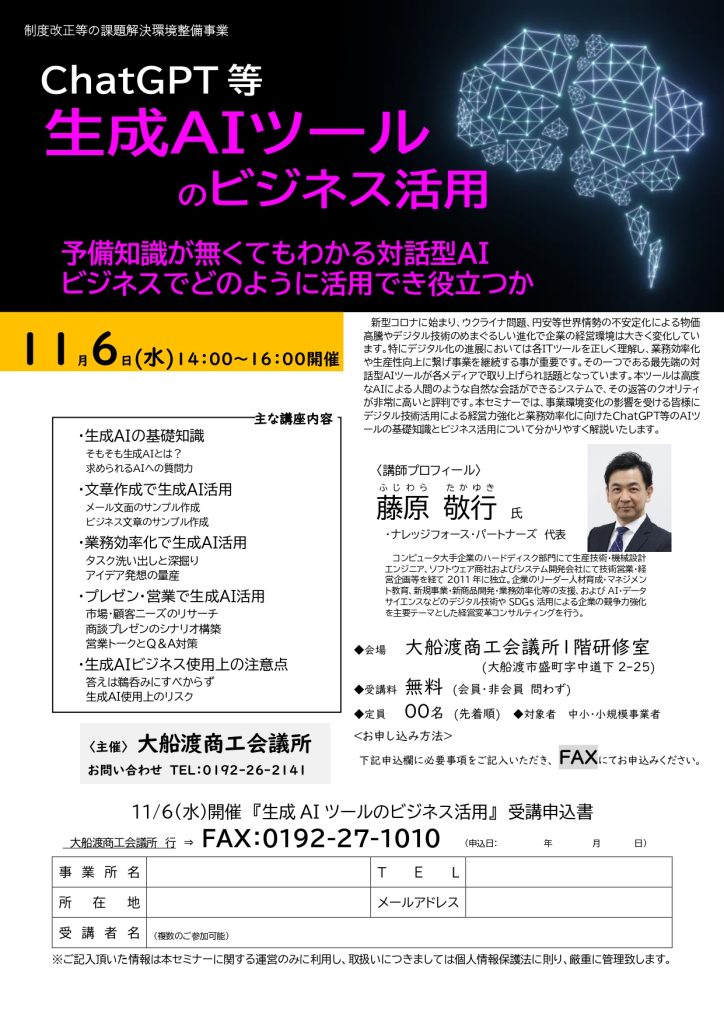 【講演情報＠大船渡】
〈テーマ〉
ChatGPT等 生成AIツールのビジネス活用
〈日時〉
2024年11月6日(水) 14:00～16:00
〈場所〉
大船渡商工会議所 1階研修室
（岩手県大船渡市盛町中道下2-25）
〈こんな方におすすめ〉
・日常業務を生成AIの活用によって効率化したい方
・DX推進や業務改善に取り組む企画・IT・営業／マーケティングの担当者
・生成AIを活用して業務変革をリードしたい中小企業の経営層・次世代リーダー
〈主な内容〉
・生成AIの基礎知識
・文章生成で生成AI活用
・業務効率化で生成AI活用
・プレゼン・営業で生成AI活用
・生成AIビジネス使用上の注意点
〈主催〉
大船渡商工会議所