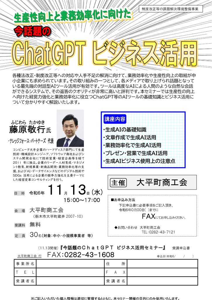【講演情報＠大平町（栃木県）】
〈テーマ〉
ChatGPTビジネス活用
〈日時〉
2024年11月13日(水) 15:00～17:00
〈場所〉
大平町商工会
（栃木県大平町蔵井2007-10）
〈こんな方におすすめ〉
・日常業務を生成AIの活用によって効率化したい方
・DX推進や業務改善に取り組む企画・IT・営業／マーケティングの担当者
・生成AIを活用して業務変革をリードしたい中小企業の経営層・次世代リーダー
〈主な内容〉
・生成AIの基礎知識
・文章生成で生成AI活用
・業務効率化で生成AI活用
・プレゼン・営業で生成AI活用
・生成AIビジネス使用上の注意点
〈主催〉
大平町商工会