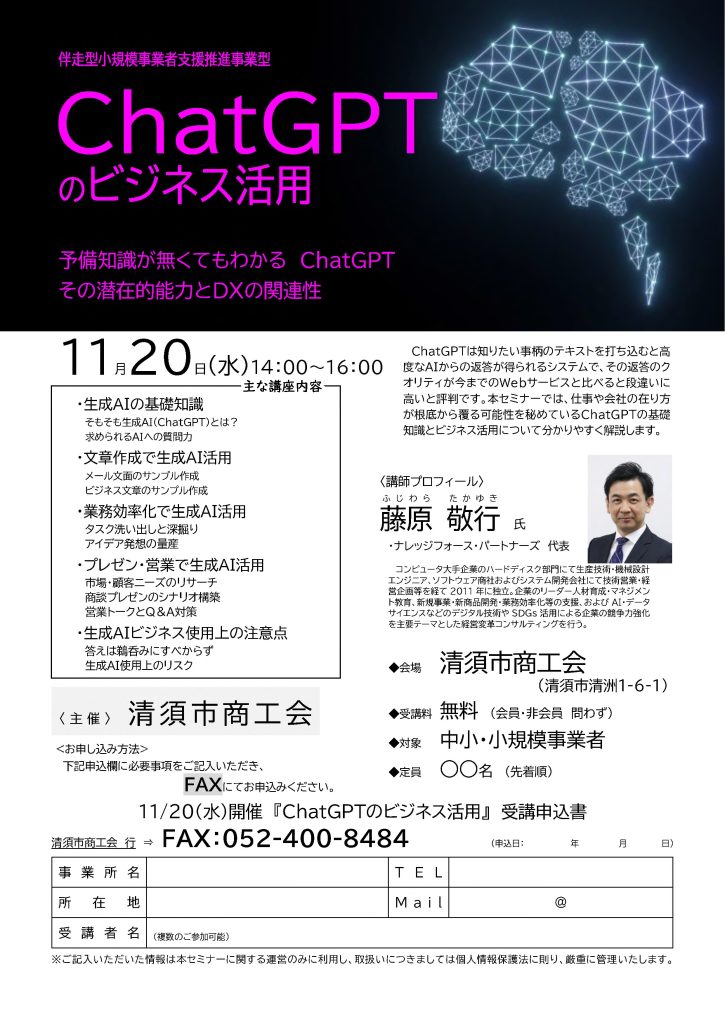 【講演情報＠清須】
〈テーマ〉
ChatGPTのビジネス活用
〈日時〉
2024年11月29日(水) 14:00～16:00
〈場所〉
清須市商工会
（愛知県清須市清須1-6-1）
〈こんな方におすすめ〉
・日常業務を生成AIの活用によって効率化したい方
・DX推進や業務改善に取り組む企画・IT・営業／マーケティングの担当者
・生成AIを活用して業務変革をリードしたい中小企業の経営層・次世代リーダー
〈主な内容〉
・生成AIの基礎知識
・文章生成で生成AI活用
・業務効率化で生成AI活用
・プレゼン・営業で生成AI活用
・生成AIビジネス使用上の注意点
〈主催〉
清須市商工会