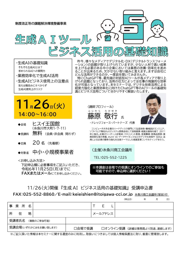 【講演情報＠糸魚川市】
〈テーマ〉
生成AIツールのビジネス活用の基礎知識
〈日時〉
2024年11月26日(火) 14:00～16:00
〈場所〉
ヒスイ王国館
（新潟県糸魚川市大町1-7-11）
〈こんな方におすすめ〉
・日常業務を生成AIの活用によって効率化したい方
・DX推進や業務改善に取り組む企画・IT・営業／マーケティングの担当者
・生成AIを活用して業務変革をリードしたい中小企業の経営層・次世代リーダー
〈主な内容〉
1. 生成AIの基礎知識
2. 業務効率化で生成AI活用
3. 生成AIビジネス使用上の注意点
〈主催〉
糸魚川商工会議所