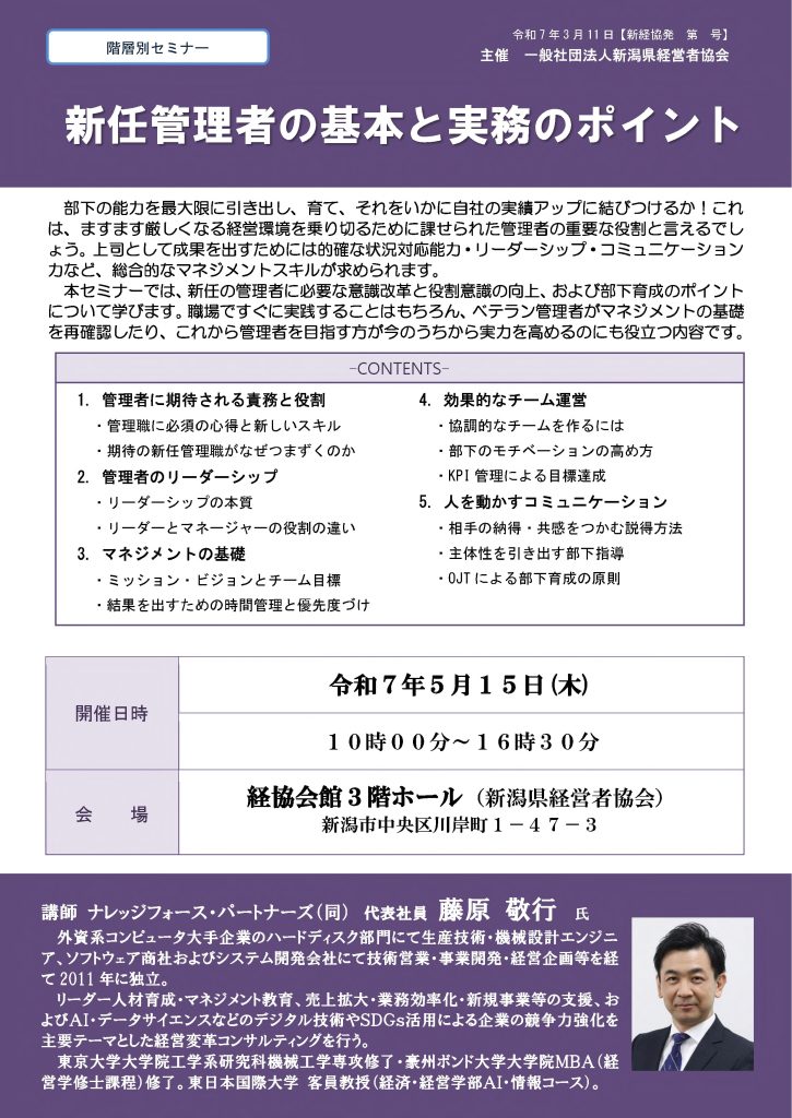 【講演情報@新潟市】
〈テーマ〉
新任管理者の基本と実務のポイント
〈日時〉
2025年5月15日(木) 10:00~16:30
〈場所〉
経協会館 3階ホール
(新潟県新潟市中央区川岸町1丁目47-3)
〈主な内容〉
1. 管理者に期待される役割と責務
2. 管理者のリーダーシップ
3. マネジメントの基礎
4. 効果的なチーム運営
5. 人を動かすコミュニケーション
〈主催〉
一般社団法人新潟県経営者協会
