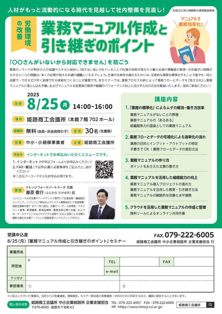 【講演情報＠姫路】
〈テーマ〉
業務マニュアル作成と引継ぎのポイント
〈日時〉
2025年8月25日(月) 14:00～16:00
〈場所〉
姫路商工会議所 本館7階702ホール
（兵庫県姫路市下寺町43）
〈主な内容〉
1. 「業務の標準化」によるムダの解消・働き方改革
2. 業務フローとデータの可視化による効率化の流れ
3. 業務マニュアルの作り方
4. 業務マニュアルを活用した組織能力の向上
5. クラウドを活用した業務マニュアルの作成と管理
〈主催〉
姫路商工会議所