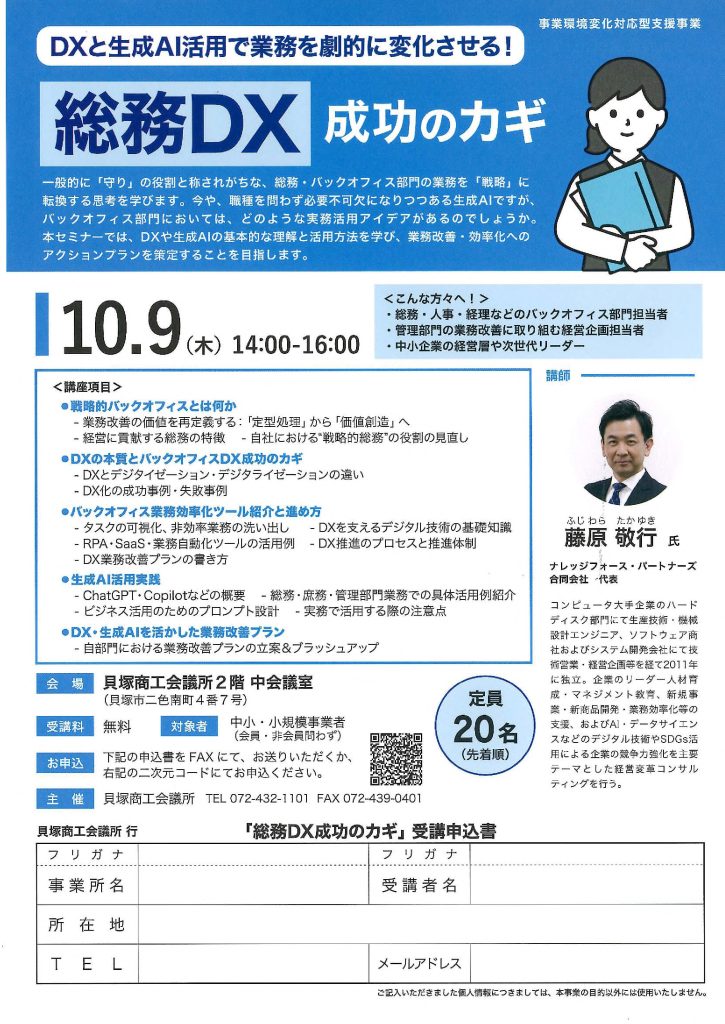 【講演情報＠貝塚】
〈テーマ〉
総務DX成功のカギ
〈日時〉
2025年10月9日(木) 14:00～16:00
〈場所〉
貝塚商工会議所 2階中会議室
（大阪府貝塚市二色南町4-7）
〈主な内容〉
・戦略的バックオフィスとは何か
・DXの本質とバックオフィスDX成功のカギ
・バックオフィス業務効率化ツール紹介と進め方
・生成AI活用実践
・DX・生成AIを活かした業務改善プラン
・社内も社外もクラウド活用で業務効率化
〈主催〉
貝塚商工会議所