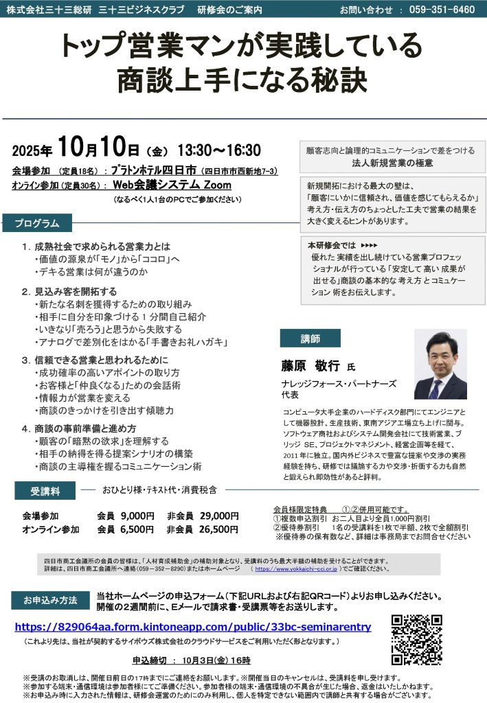 【講演情報＠四日市】
〈テーマ〉
トップ営業マンが実践している 商談上手になる秘訣
〈日時〉
2025年10月10日(金) 13:30～16:30
〈場所〉
プラトンホテル四日市
（三重県四日市市西新地7-3）
〈主な内容〉
1. 成熟社会で求められる営業力とは
2. 見込み客を開拓する
3. 信頼できる営業と思われるために
4. 商談の事前準備と進め方
〈主催〉
株式会社三十三総研
