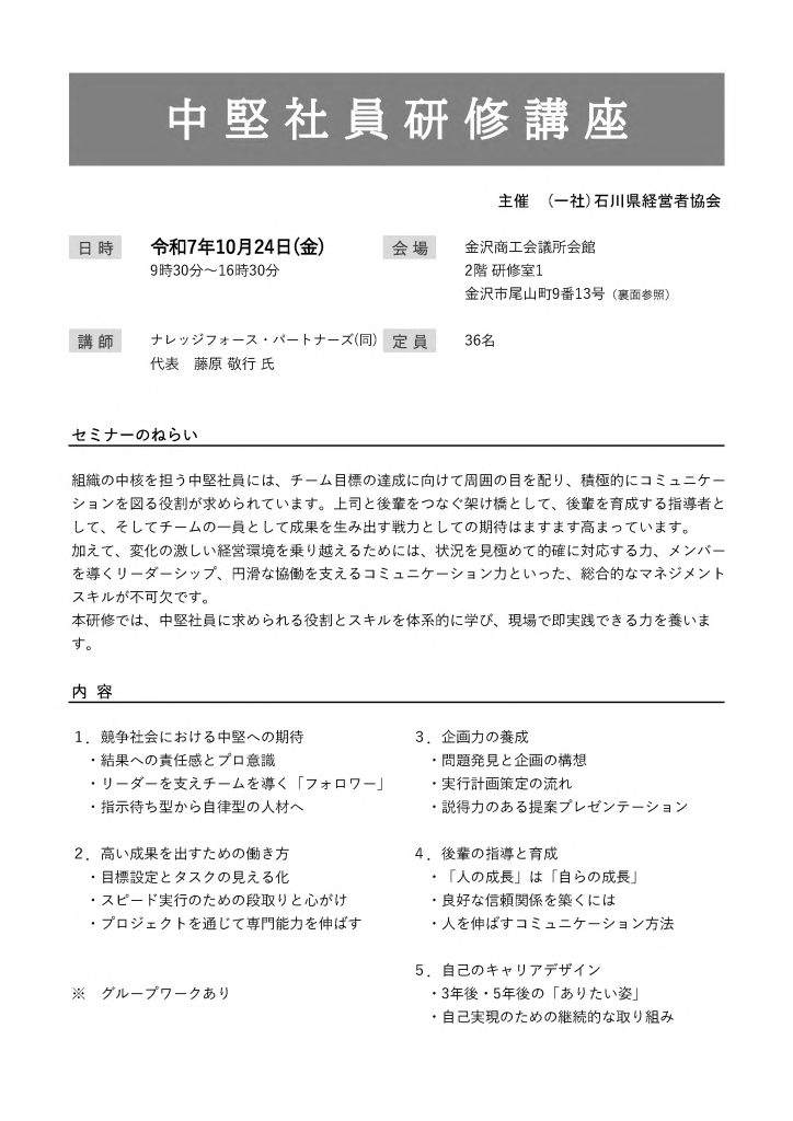 【講演情報＠金沢市】
〈テーマ〉
中堅社員研修講座
〈日時〉
2025年10月24日(金) 9:30～16:30
〈場所〉
金沢商工会議所会館 2階研修室1
（石川県金沢市尾山町9-13）
〈主な内容〉
1. 競争社会における中堅への期待
2. 高い成果を出すための働き方
3. 企画力の養成
4. 後輩の指導と育成
5. 自己のキャリアデザイン
〈主催〉
一般社団法人石川県経営者協会