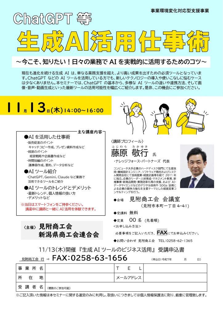 【講演情報＠見附市】
〈テーマ〉
ChatGPT等 生成AI活用仕事術
〈日時〉
2025年11月13日(木) 14:00～16:00
〈場所〉
見附商工会 会議室
（新潟県見附市本町1丁目4-41）
〈こんな方におすすめ〉
・日常業務を生成AIの活用によって効率化したい方
・DX推進や業務改善に取り組む企画・IT・営業／マーケティングの担当者
・生成AIを活用して業務変革をリードしたい中小企業の経営層・次世代リーダー
〈主な内容〉
1. 生成AIを活用した仕事術
 - 販売促進のポイント
 - 経営のポイント
 - 時間短縮のポイント
2. 様々な生成AIツールの紹介
 - Copilot、Gemini、Claude、Perplexityなど
3. AIツールのトレンドとデメリット
 - 最新トレンド、個人情報の扱い方
 - デメリットなど
〈主催〉
見附商工会
新潟県商工会連合会