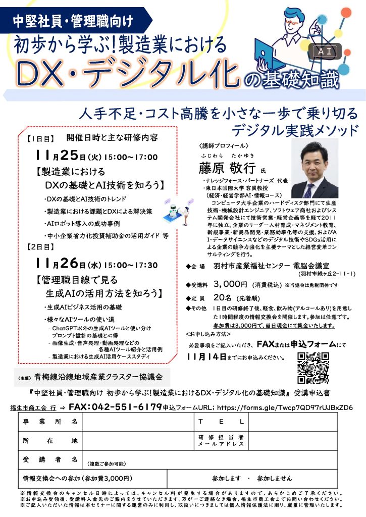 【講演情報＠羽村市】
〈テーマ〉
初歩から学ぶ！製造業におけるDX・デジタル化の基礎知識
〈日時〉
2025年11月25日（火）15:00～17:00
2025年11月26日（水）15:00～17:00
〈場所〉
羽村市産業福祉センター 電脳会議室
（東京都羽村市緑ヶ丘2-11-1）
〈主な内容〉
《1日目》
【製造業におけるDXの基礎とAI技術を知ろう】
1. DXの技術とAI技術のトレンド
2. 製造業における課題とDXによる解決策
3. AIロボット導入の成功事例
4. 中小企業省力化投資補助金の活用ガイド 等
《2日目》
【管理者目線で見る生成AIの活用方法を知ろう】
1. 生成AIビジネス活用の基礎
2. 様々なAIツールの使い道
〈主催〉
青梅線沿線地域産業クラスター協議会