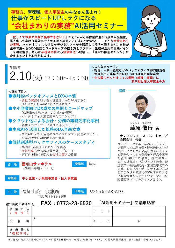 【講演情報＠福知山市】
〈テーマ〉
”会社まわりの実務”AI活用セミナー
〈日時〉
2026年2月10日(火) 13:30～15:30
〈場所〉
福知山サンホテル
（京都府福知山市堀2080）
〈主な内容〉
1. 戦略的総務とDXの本質
2. 中小規模向けDX成功の原則とロードマップ
3. クラウド化による会計・労務の業務効率化事例
4. 生成AIを活用した総務のDX企画立案
5. 価値創造型バックオフィスのケーススタディ
〈主催〉
福知山商工会議所